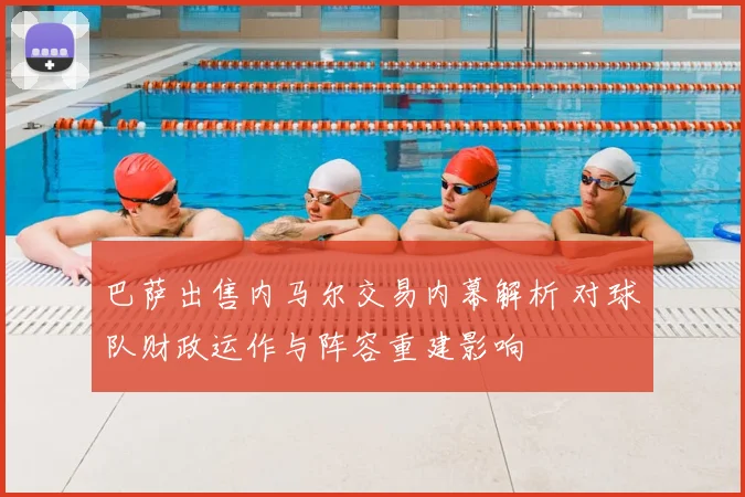 巴萨出售内马尔交易内幕解析 对球队财政运作与阵容重建影响