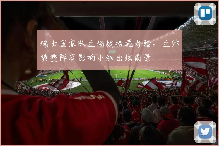 瑞士国家队主场战绩遇考验，主帅调整阵容影响小组出线前景