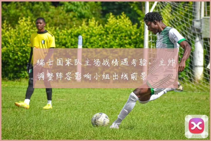 瑞士国家队主场战绩遇考验,主帅调整阵容影响小组出线前景