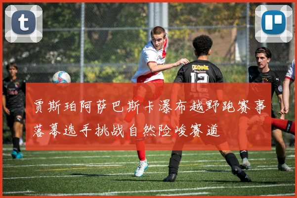 贾斯珀阿萨巴斯卡瀑布越野跑赛事落幕选手挑战自然险峻赛道