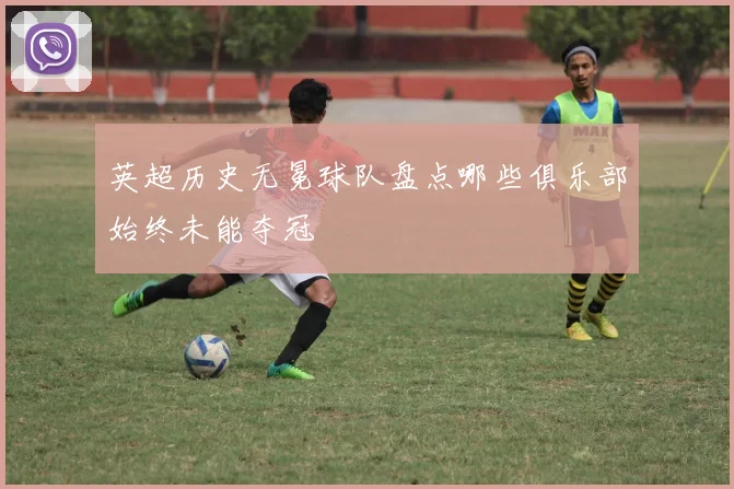 英超历史无冕球队盘点哪些俱乐部始终未能夺冠