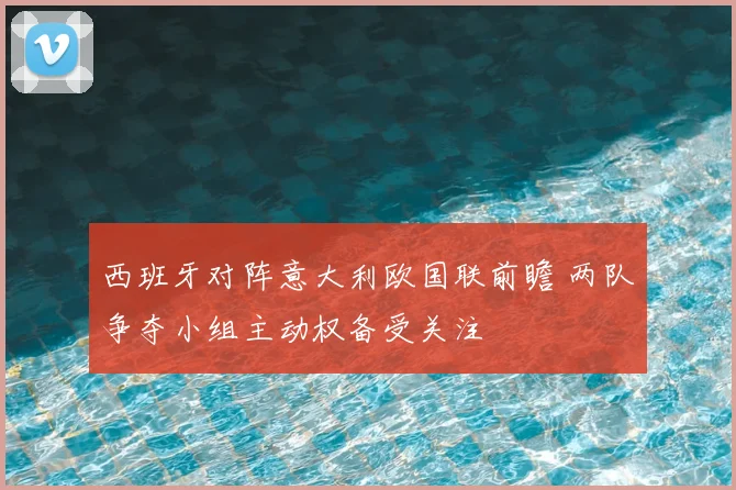 西班牙对阵意大利欧国联前瞻 两队争夺小组主动权备受关注