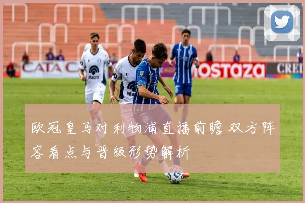 欧冠皇马对利物浦直播前瞻 双方阵容看点与晋级形势解析