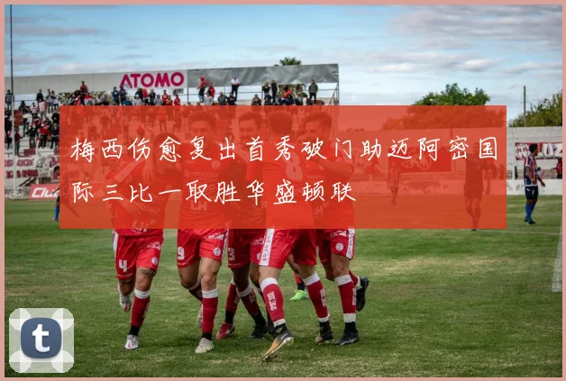 梅西伤愈复出首秀破门助迈阿密国际三比一取胜华盛顿联