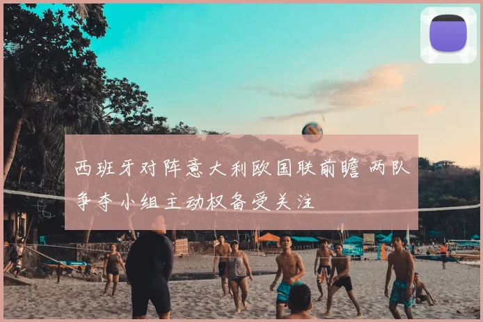 西班牙对阵意大利欧国联前瞻 两队争夺小组主动权备受关注