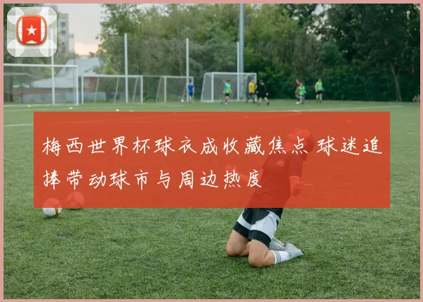 梅西世界杯球衣成收藏焦点 球迷追捧带动球市与周边热度