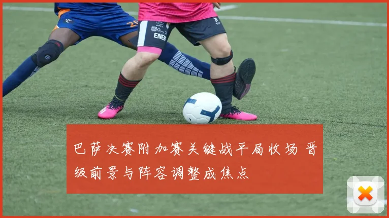 巴萨决赛附加赛关键战平局收场 晋级前景与阵容调整成焦点