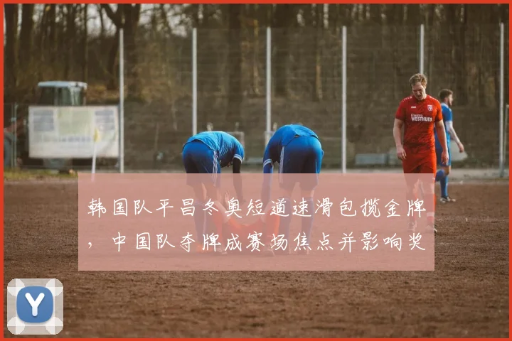 韩国队平昌冬奥短道速滑包揽金牌,中国队夺牌成赛场焦点并影响奖牌榜