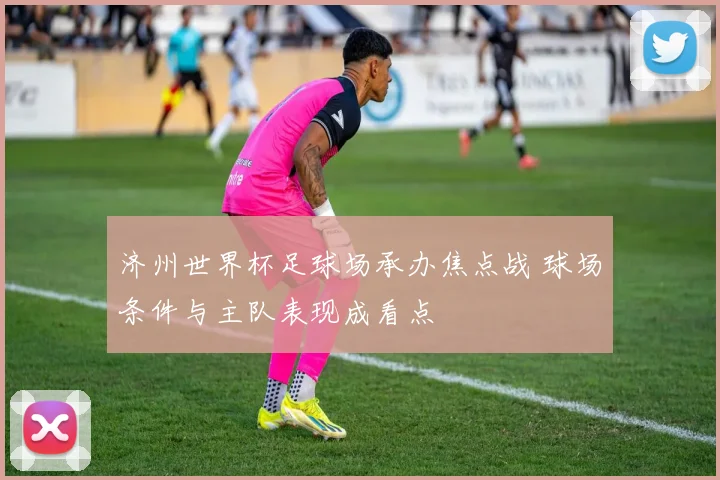 济州世界杯足球场承办焦点战 球场条件与主队表现成看点