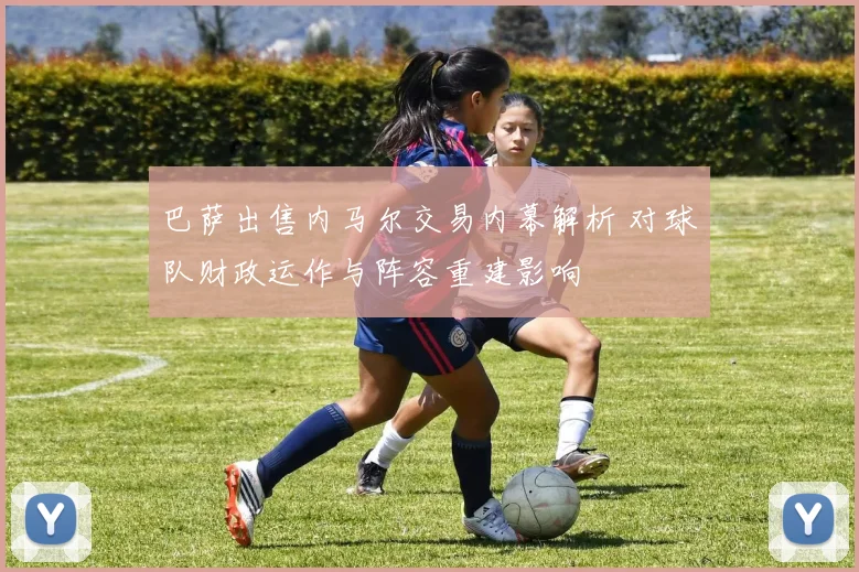 巴萨出售内马尔交易内幕解析 对球队财政运作与阵容重建影响