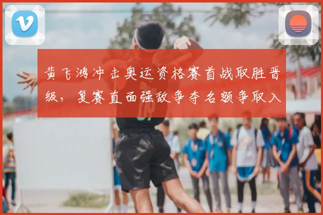黄飞鸿冲击奥运资格赛首战取胜晋级，复赛直面强敌争夺名额争取入选