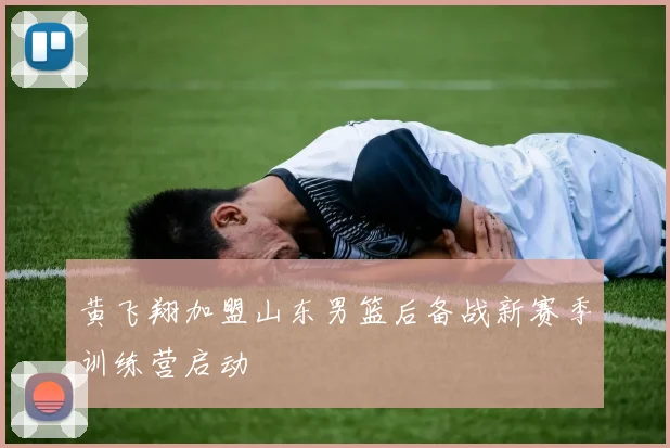 黄飞翔加盟山东男篮后备战新赛季训练营启动