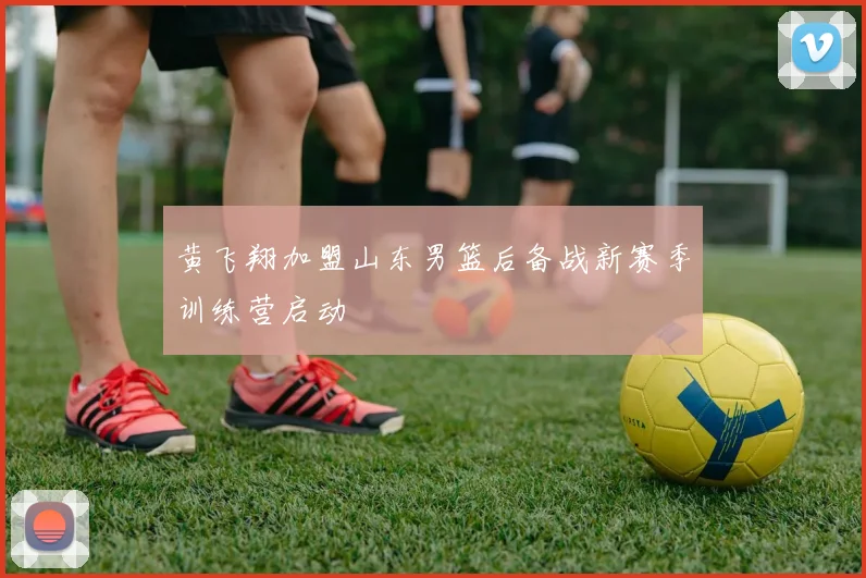 黄飞翔加盟山东男篮后备战新赛季训练营启动