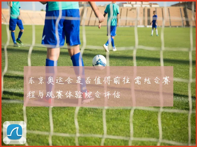 东京奥运会是否值得前往 需结合赛程与观赛体验综合评估